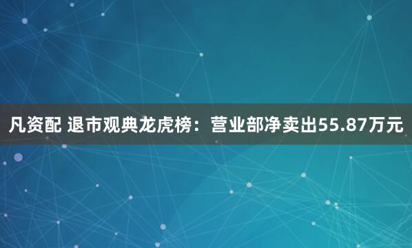 凡资配 退市观典龙虎榜：营业部净卖出55.87万元
