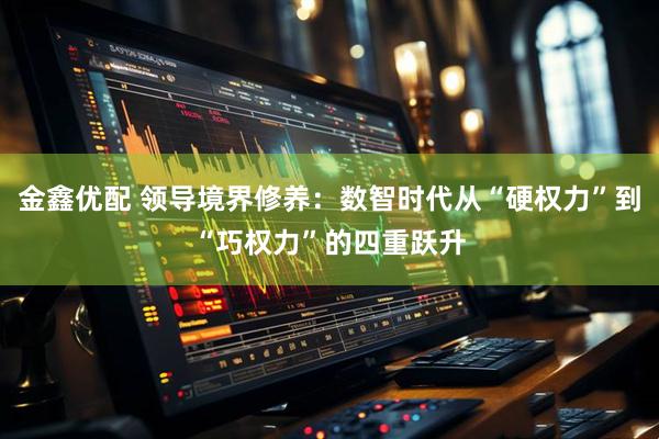 金鑫优配 领导境界修养：数智时代从“硬权力”到“巧权力”的四重跃升