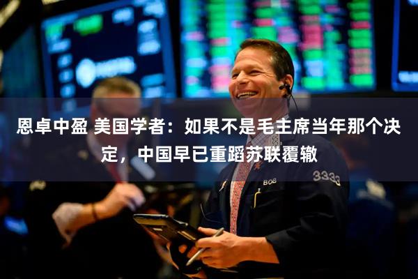 恩卓中盈 美国学者：如果不是毛主席当年那个决定，中国早已重蹈苏联覆辙