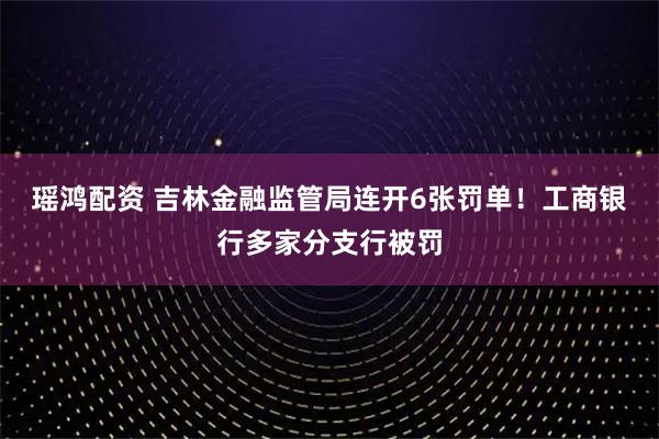 瑶鸿配资 吉林金融监管局连开6张罚单！工商银行多家分支行被罚