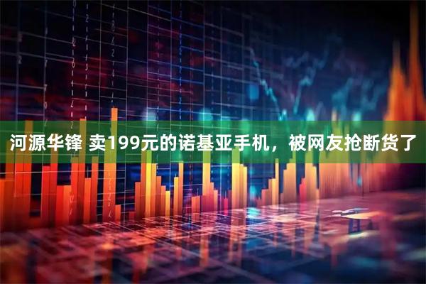 河源华锋 卖199元的诺基亚手机，被网友抢断货了