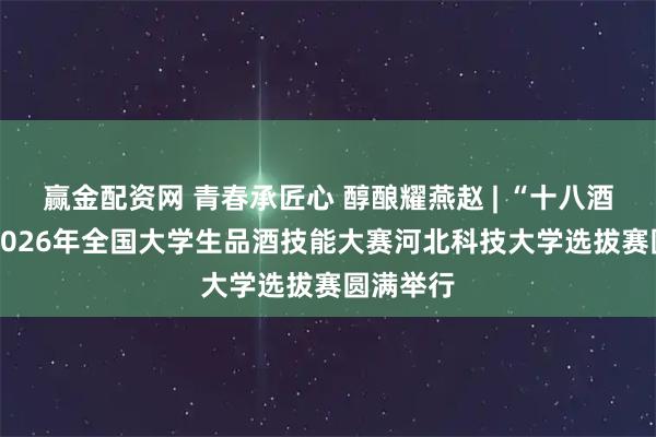 赢金配资网 青春承匠心 醇酿耀燕赵 | “十八酒坊杯” 2026年全国大学生品酒技能大赛河北科技大学选拔赛圆满举行