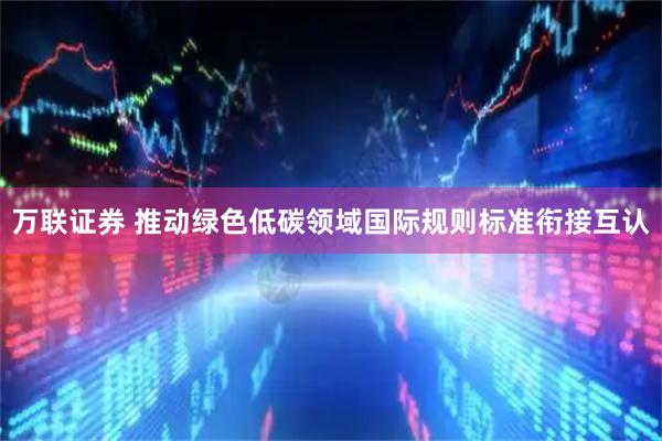万联证券 推动绿色低碳领域国际规则标准衔接互认